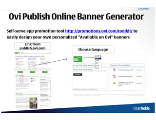 © 2010 Nokia



 Ovi Publish Online Banner Generator
Self-serve app promotion tool http://promotions.ovi.com/toolkit/ to
easily design your own personalized "Available on Ovi“ banners
        Link from
      publish.ovi.com               Choose language
 