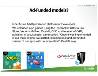 5/20/2010 © 2010 Nokia 25



                 Ad-Funded models?

•   InnerActive Ad-Optimisation platform for Developers
•   We uploaded nine games using the InnerActive SDK to Ovi
    Store," reports Mathieu Castelli, CEO and founder of C4M,
    publisher of a successful game series. "Once it was implemented
    in our main engine, we started releasing paid and ad-funded
    version of our apps with no extra effort," Castelli says.
 