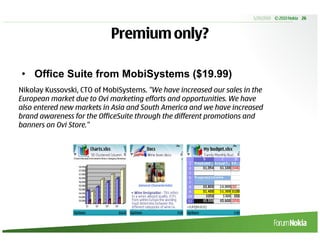 5/20/2010 © 2010 Nokia 26



                            Premium only?

• Office Suite from MobiSystems ($19.99)
Nikolay Kussovski, CTO of MobiSystems. "We have increased our sales in the
European market due to Ovi marketing efforts and opportunities. We have
also entered new markets in Asia and South America and we have increased
brand awareness for the OfficeSuite through the different promotions and
banners on Ovi Store."
 