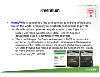5/20/2010 © 2010 Nokia 27



                              Freemium

•   HandyWi lets consumers find and connect to millions of hotspots
    around the world, and easily re-establish connections to private
    portals without having to re-navigate cumbersome login forms.
     – Since it was made available in Ovi Store, HandyWi has been
       downloaded over 475,000 times in 199 countries.
     – "Since publishing on Ovi Store we have seen a 200% increase in the
       number of registered user on the website HandyWi.com. We have also
       seen a more then 300% increase in the amount of advertising revenues.
       Ovi Store by Nokia has helped us to become the number one Wi-Fi utility
       for Nokia Symbian devices.“
     – Upsell to HandyWi+ ($2.99)
 
