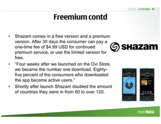 5/20/2010 © 2010 Nokia 28



                      Freemium contd

•   Shazam comes in a free version and a premium
    version. After 30 days the consumer can pay a
    one-time fee of $4.99 USD for continued
    premium service, or use the limited version for
    free.
•   “Four weeks after we launched on the Ovi Store,
    we became the number one download. Eighty-
    five percent of the consumers who downloaded
    the app became active users.“
•   Shortly after launch Shazam doubled the amount
    of countries they were in from 60 to over 120.
 