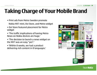 Company Confidential                                  5/20/2010 © 2010 Nokia 29




Taking Charge of Your Mobile Brand
     • Print ads from Metro Sweden promote
        Nokia N97 mini, Ovi Store, and Metro widget
     • Ovi Store featured placement for Metro
     widget
     • ‘The traffic implications of having Metro
     News on Nokia devices are huge.’
     • ‘The decision to launch a news widget on
     the N97 was an easy “yes”.’
     • ‘Within 8 weeks, we had a product
     delivering rich content in 8 languages.’
 