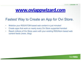 5/20/2010 © 2010 Nokia 31




           www.oviappwizard.com
Fastest Way to Create an App for Ovi Store.
•   Mobilize your RSS/ATOM based web content in just minutes!
•   Create apps that work on nearly every Ovi Store supported handset
•   Reach millions of Ovi Store users with your existing RSS/Atom based web
    content feeds (news, blog)
 