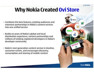 © 2010 Nokia



                   Why Nokia Created Ovi Store

• Combines the best features, existing audiences and
  extensive partnerships in Nokia’s content services
  into one unified service


• Builds on years of Nokia’s global and local
  distribution experience, content partnerships and
  millions of existing registered developers in Nokia’s
  developer community


• Nokia’s next generation content service is intuitive,
  consumer-centric, and encourages discovery,
  consumption and sharing of mobile content




5   © 2009 Nokia
 