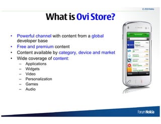 © 2010 Nokia



                              What is Ovi Store?
    •      Powerful channel with content from a global
           developer base
    •      Free and premium content
    •      Content available by category, device and market
    •      Wide coverage of content:
              –    Applications
              –    Widgets
              –    Video
              –    Personalization
              –    Games
              –    Audio




6   © 2009 Nokia
 