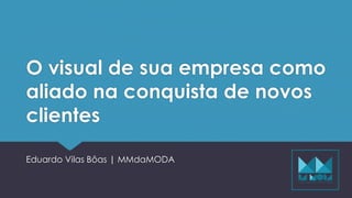 O visual de sua empresa como
aliado na conquista de novos
clientes
Eduardo Vilas Bôas | MMdaMODA
 