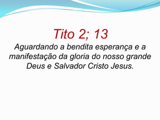 Tito 2; 13
 Aguardando a bendita esperança e a
manifestação da gloria do nosso grande
    Deus e Salvador Cristo Jesus.
 