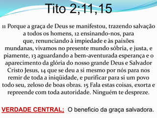 Tito 2;11,15
11 Porque a graça de Deus se manifestou, trazendo salvação
         a todos os homens, 12 ensinando-nos, para
         que, renunciando à impiedade e às paixões
 mundanas, vivamos no presente mundo sóbria, e justa, e
 piamente, 13 aguardando a bem-aventurada esperança e o
  aparecimento da glória do nosso grande Deus e Salvador
   Cristo Jesus, 14 que se deu a si mesmo por nós para nos
   remir de toda a iniqüidade, e purificar para si um povo
todo seu, zeloso de boas obras. 15 Fala estas coisas, exorta e
   repreende com toda autoridade. Ninguém te despreze.

VERDADE CENTRAL; O beneficio da graça salvadora.
 