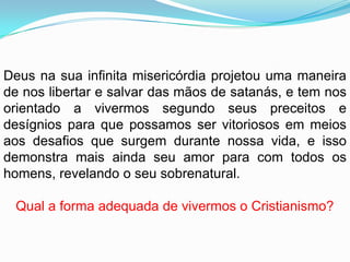 Deus na sua infinita misericórdia projetou uma maneira
de nos libertar e salvar das mãos de satanás, e tem nos
orientado a vivermos segundo seus preceitos e
desígnios para que possamos ser vitoriosos em meios
aos desafios que surgem durante nossa vida, e isso
demonstra mais ainda seu amor para com todos os
homens, revelando o seu sobrenatural.

 Qual a forma adequada de vivermos o Cristianismo?
 
