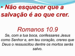 • Não esquecer que a
salvação é ao que crer.

         Romanos 10.9
  Se, com a tua boca, confessares Jesus
como Senhor e, em teu coração, creres que
Deus o ressuscitou dentre os mortos serás
                  salvo.
 