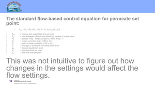 12 MBRcentral.com
Copyright© 2015 Ovivo Inc. All rights reserved.
The standard flow-based control equation for permeate set
point:
– Fout = (Fin x Rf) x [Fm + (0.3 x Fc) x (Li-Le)/(Lh-Ll)]
• Fout = process train calculated flow set point
• Fin = time averaged influent flow divided by number of online trains
• Rf = [(Relax Freq – Relax Duration ) / Relax Freq ] -1
• Fm = meter correction factor, 0.85 to 2.0
• Fc = gain for level correction, 0.85 to 2.0
• Li = average or individual controlling basin level
• Le = desired equilibrium level
• Lh = high flow level set point
• Ll = low flow level set point
This was not intuitive to figure out how
changes in the settings would affect the
flow settings.
 
