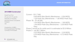 3 MBRcentral.com
Copyright© 2015 Ovivo Inc. All rights reserved.
3 ovivowater.com
Copyright© 2015 Ovivo Inc. All rights reserved.
2010 MBR Constructed
DESIGN INFORMATION
Current – $11.7 Mill
0.69 MGD Max Month (Membranes – 0.84 MGD)
1.29 Peak Day (Membranes – 1.68 MGD Peak Day)
Phase 1B – $1.95 Mill,
1.04 MGD Max Month (Membranes – 1.68 MGD)
1.94 MGD Peak Day (Membranes – 3.36 MGD Peak
Day)
Phase 2 would be for solids and it is estimated at $3.9 Million
Phase 3 – est $8.7 Million
2.25 MGD Max Month (Membranes – 3.36 MGD)
4.20 MGD Peak Day (Membranes – 6.72 MGD Peak
Day
Small Foot Print
20 year at 8.7% growth
Reliability & Flexibility
Kennedy/Jenks Consultants,
Portland,
OR
Preselection of MBR –
Enviroquip/Kubota Flat Plate
Currently OVIVOwater
 