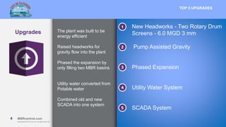 4 MBRcentral.com
Copyright© 2015 Ovivo Inc. All rights reserved.
4 MBRcentral.com
Copyright© 2015 Ovivo Inc. All rights reserved.
Upgrades
TOP 5 UPGRADES
The plant was built to be
energy efficient
Raised headworks for
gravity flow into the plant
Phased the expansion by
only filling two MBR basins
Utility water converted from
Potable water
Combined old and new
SCADA into one system
New Headworks - Two Rotary Drum
Screens - 6.0 MGD 3 mm
Pump Assisted Gravity
Phased Expansion
Utility Water System
SCADA System
 