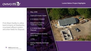 11 MBRcentral.com
Copyright© 2015 Ovivo Inc. All rights reserved.
Lummi Nation Project Highlights
First (Dyer) facility to utilize
band screens at headworks,
a pumped effluent system,
and drain fields for disposal.
• May, 2006
• Casino/Domestic Waste
• 0.10 MGD/0.15 MGD
• Supplement Existing
Treatment Facility
• 0.10 MGD Drain Field
Disposal
• WAS Pumped to Existing
Force Main
• 1 PTE
• Adding Stand By Generator
2015
 