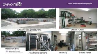 12 MBRcentral.com
Copyright© 2015 Ovivo Inc. All rights reserved.
Lummi Nation Project Highlights
Effluent Piping/Headworks
Headwork Box
Effluent Pumps
Brain (?)Headworks Screens Control Panel
 