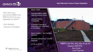 13 MBRcentral.com
Copyright© 2015 Ovivo Inc. All rights reserved.
Spirit Mountain Casino Project Highlights
“Why didn’t you
recommend MBR over
SBR the first time you
upgraded our plant?”
- Ron Reibach
Director of Facilities
• March, 2008
• Changed SBR to MBR
Utilizing Existing Tanks
• Utilized Existing
Headworks
• Increased Capacity of
Peak Day from 0.45 MGD
to 0.60 MGD
• Spray Irrigation / Sub Surface
Disposal
• Biosolids Dewatering / Landfill
Disposal
• 4 FTE to 2 FTE “MBR’s are the only way to go for
Casino WWTPs.”
- Rod Smith
Lead Operator
 