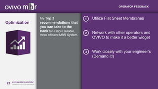 23 MBRcentral.com
Copyright© 2015 Ovivo Inc. All rights reserved.
23 ovivowater.com/mbr
Copyright© 2013 GLV Inc. All rights reserved.
OPERATOR FEEDBACK
My Top 3
recommendations that
you can take to the
bank for a more reliable,
more efficient MBR System.
Optimization
Utilize Flat Sheet Membranes
Network with other operators and
OVIVO to make it a better widget
Work closely with your engineer’s
(Demand it!)
 