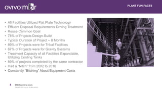 4 MBRcentral.com
Copyright© 2015 Ovivo Inc. All rights reserved.
• All Facilities Utilized Flat Plate Technology
• Effluent Disposal Requirements Driving Treatment
• Reuse Common Goal
• 78% of Projects Design-Build
• Typical Duration of Project – 8 Months
• 89% of Projects were for Tribal Facilities
• 67% of Projects were for Gravity Systems
• Treatment Capacity of all Facilities Expandable,
Utilizing Existing Tanks
• 89% of projects completed by the same contractor
• Had a “Nitch” from 2002 to 2010
• Constantly “Bitching” About Equipment Costs
PLANT FUN FACTS
 