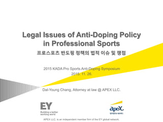 Legal Issues of Anti-Doping Policy
in Professional Sports
2015 KADA Pro Sports Anti-Doping Symposium
2015. 11. 26.
Dal-Young Chang, Attorney at law @ APEX LLC.
APEX LLC. is an independent member firm of the EY global network.
 