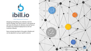 iBill.io – Wireless ISP Service Deployment 1
WISP Deployment Scenario
Designing and Building and a Wireless Internet
Service Provider, from start to finish. In this guide we
will cover the lifecycle of a Wireless Internet Service
Provider from Network Deployment to the full
Customer Lifecycle.
Every concept described in this guide is flexible and
can be adjusted to suit your specific scenario.
 