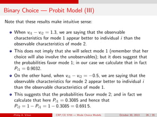 Binary Choice — Probit Model (III)
Note that these results make intuitive sense:
When vi1 vi2 = 1.3, we are saying that the observable
characteristics for mode 1 appear better to individual i than the
observable characteristics of mode 2.
This does not imply that she will select mode 1 (remember that her
choice will also involve the unobservables); but it does suggest that
the probabilities favor mode 1; in our case we calculate that in fact
Pi1 = 0.9032.
On the other hand, when vi1 vi2 = 0.5, we are saying that the
observable characteristics for mode 2 appear better to individual i
than the observable characteristics of mode 1.
This suggests that the probabilities favor mode 2; and in fact we
calculate that here Pi1 = 0.3085 and hence that
Pi2 = 1 Pi1 = 1 0.3085 = 0.691 5.
Philip A. Viton ()CRP/CE 5700 — Mode Choice Models October 30, 2013 26 / 35
 