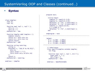 SystemVerilog OOP and Classes (continued…) Syntax Company Confidential. Distribution of this document is not permitted without written authorization.  class Complex; real re; real im; function new( real r, real i ); this.re = r; this.im = i; endfunction : new function Complex add( Complex c ); Complex result; result.re = this.re+c.re; result.im = this.im+c.im; return result; endfunction : add function string toString; string s; $sformat( s, "(%0.3f %s %0.3fj)", this.re, (this.im<0?"-":"+"), (this.im<0?-this.im:this.im) ); return s; endfunction : toString endclass : Complex program test; initial begin Complex a = new(1.0,-1.0); Complex b = new(2.0,+1.0); $display( “a = %s", a.toString() ); $display( “b = %s", b.toString() ); Complex x = new(0.0,0.0); x = a.add( b ); $display( “x = %s", x.toString() ); end endprogram : test Output: # a = (1.000 - 1.000j) # b = (2.000 + 1.000j) # x = (3.000 + 0.000J) // Inheritance class SpecificComplex extends Complex; int flag; function new( real r, real i, bit f ); super.new( r, i ); this.flag = f; endfunction : new; endclass :  SpecificComplex 