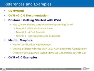 References and Examples OVMWorld OVM v2.0.0 Documentation Doulous : Getting Started with OVM http://www.doulos.com/knowhow/sysverilog/ovm/ Tutorial 0 - OVM Verification Primer Tutorial 1 - A First Example Tutorial 2 - Configurations and Sequences Mentor Graphics Mentor Verification Methodology Getting Started with the OVM 2.0: AVM Backward Compatibility and Migration Overview of Sequence Based Stimulus Generation in OVM 2.0 OVM v2.0 Examples Company Confidential. Distribution of this document is not permitted without written authorization.  