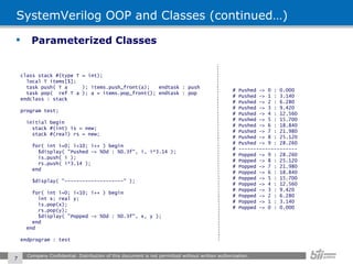 SystemVerilog OOP and Classes (continued…) Parameterized Classes Company Confidential. Distribution of this document is not permitted without written authorization.  class stack #(type T = int); local T items[$]; task push( T a  ); items.push_front(a);  endtask : push task pop(  ref T a ); a = items.pop_front(); endtask : pop endclass : stack program test; initial begin stack #(int) is = new; stack #(real) rs = new; for( int i=0; i<10; i++ ) begin $display( "Pushed -> %0d : %0.3f", i, i*3.14 ); is.push( i ); rs.push( i*3.14 ); end $display( "--------------------" ); for( int i=0; i<10; i++ ) begin int x; real y; is.pop(x); rs.pop(y); $display( "Popped -> %0d : %0.3f", x, y ); end end endprogram : test # Pushed -> 0 : 0.000 # Pushed -> 1 : 3.140 # Pushed -> 2 : 6.280 # Pushed -> 3 : 9.420 # Pushed -> 4 : 12.560 # Pushed -> 5 : 15.700 # Pushed -> 6 : 18.840 # Pushed -> 7 : 21.980 # Pushed -> 8 : 25.120 # Pushed -> 9 : 28.260 # -------------------- # Popped -> 9 : 28.260 # Popped -> 8 : 25.120 # Popped -> 7 : 21.980 # Popped -> 6 : 18.840 # Popped -> 5 : 15.700 # Popped -> 4 : 12.560 # Popped -> 3 : 9.420 # Popped -> 2 : 6.280 # Popped -> 1 : 3.140 # Popped -> 0 : 0.000 