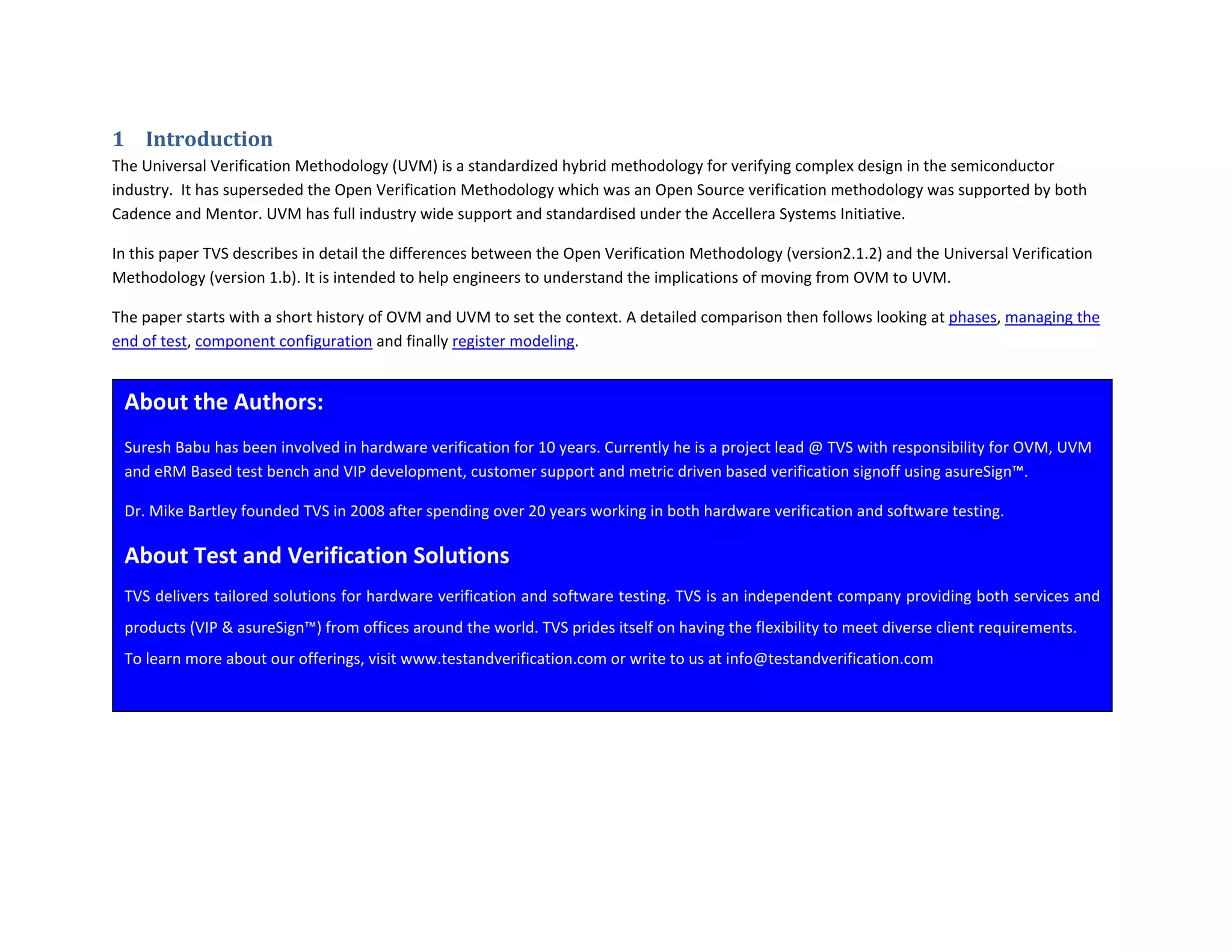 1 Introduction 
The Universal Verification Methodology (UVM) is a standardized hybrid methodology for verifying complex design in the semiconductor 
industry.  It has superseded the Open Verification Methodology which was an Open Source verification methodology was supported by both 
Cadence and Mentor. UVM has full industry wide support and standardised under the Accellera Systems Initiative. 
In this paper TVS describes in detail the differences between the Open Verification Methodology (version2.1.2) and the Universal Verification 
Methodology (version 1.b). It is intended to help engineers to understand the implications of moving from OVM to UVM. 
The paper starts with a short history of OVM and UVM to set the context. A detailed comparison then follows looking at phases, managing the 
end of test, component configuration and finally register modeling.  
 
 
About the Authors: 
Suresh Babu has been involved in hardware verification for 10 years. Currently he is a project lead @ TVS with responsibility for OVM, UVM 
and eRM Based test bench and VIP development, customer support and metric driven based verification signoff using asureSign™.  
Dr. Mike Bartley founded TVS in 2008 after spending over 20 years working in both hardware verification and software testing. 
About Test and Verification Solutions 
TVS delivers tailored solutions for hardware verification and software testing. TVS is an independent company providing both services and 
products (VIP & asureSign™) from offices around the world. TVS prides itself on having the flexibility to meet diverse client requirements. 
To learn more about our offerings, visit www.testandverification.com or write to us at info@testandverification.com 
 