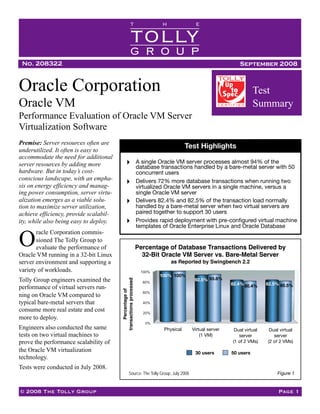 T                  H               E

                                                       TOLLY
                                                       GROUP
 No. 208322                                                                                                     September 2008


Oracle Corporation                                                                                                     Test
Oracle VM                                                                                                              Summary
Performance Evaluation of Oracle VM Server
Virtualization Software
Premise: Server resources often are
                                                                                      Test Highlights
underutilized. It often is easy to
accommodate the need for additional
                                                                 A single Oracle VM server processes almost 94% of the
server resources by adding more                                  database transactions handled by a bare-metal server with 50
hardware. But in today’s cost-                                   concurrent users
conscious landscape, with an empha-                              Delivers 72% more database transactions when running two
                                                                 virtualized Oracle VM servers in a single machine, versus a
sis on energy efficiency and manag-
                                                                 single Oracle VM server
ing power consumption, server virtu-
                                                                 Delivers 82.4% and 82.5% of the transaction load normally
alization emerges as a viable solu-
                                                                 handled by a bare-metal server when two virtual servers are
tion to maximize server utilization,
                                                                 paired together to support 30 users
achieve efficiency, provide scalabil-
                                                                 Provides rapid deployment with pre-conﬁgured virtual machine
ity, while also being easy to deploy.
                                                                 templates of Oracle Enterprise Linux and Oracle Database
       racle Corporation commis-
O      sioned The Tolly Group to
                                                                 Percentage of Database Transactions Delivered by
       evaluate the performance of
                                                                   32-Bit Oracle VM Server vs. Bare-Metal Server
Oracle VM running in a 32-bit Linux
                                                                              as Reported by Swingbench 2.2
server environment and supporting a
variety of workloads.                                             100%
                                                                         100% 100%
                                                                                         92.5% 93.6%
Tolly Group engineers examined the
                                        transactions processed




                                                                   80%
                                                                                                           82.4% 80.4%       82.5% 80.5%
performance of virtual servers run-
                                             Percentage of




                                                                   60%
ning on Oracle VM compared to
typical bare-metal servers that                                    40%

consume more real estate and cost                                  20%
more to deploy.
                                                                    0%
Engineers also conducted the same                                          Physical       Virtual (1 VM)   Virtual machine   Virtual machine
                                                                           Physical     Virtual server       Dual virtual     Dual virtual
                                                                                                                1 of 2            2 of 2
                                                                                            (1 VM)
tests on two virtual machines to                                                                               server           server
                                                                                                            (1 of 2 VMs)     (2 of 2 VMs)
prove the performance scalability of
the Oracle VM virtualization                                                             30 users          50 users
technology.
Tests were conducted in July 2008.
                                                                                                                                   Figure 1
                                                   Source: The Tolly Group, July 2008


© 2008 The Tolly Group                                                                                                             Page 1
 