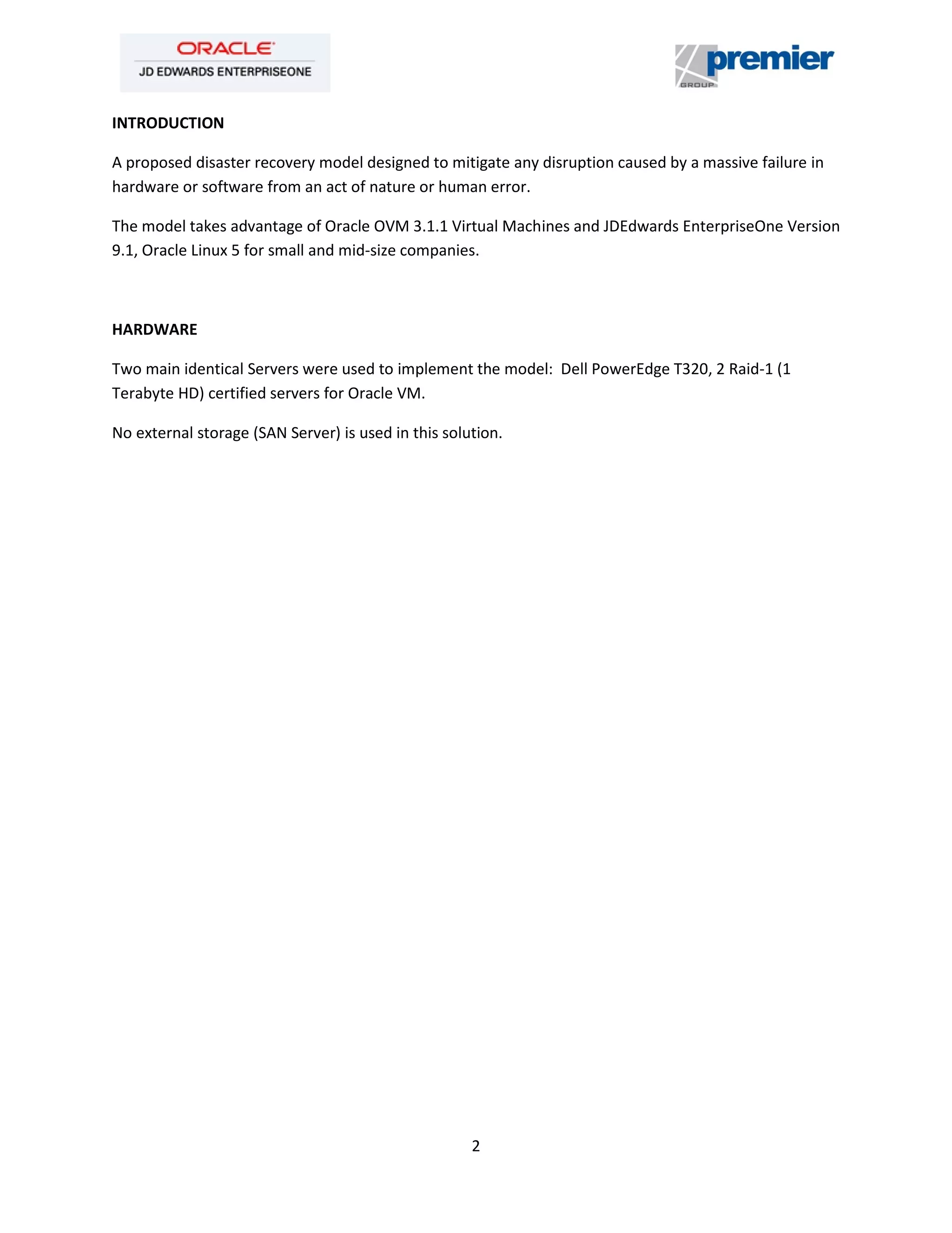 2
INTRODUCTION
A proposed disaster recovery model designed to mitigate any disruption caused by a massive failure in
hardware or software from an act of nature or human error.
The model takes advantage of Oracle OVM 3.1.1 Virtual Machines and JDEdwards EnterpriseOne Version
9.1, Oracle Linux 5 for small and mid-size companies.
HARDWARE
Two main identical Servers were used to implement the model: Dell PowerEdge T320, 2 Raid-1 (1
Terabyte HD) certified servers for Oracle VM.
No external storage (SAN Server) is used in this solution.
 