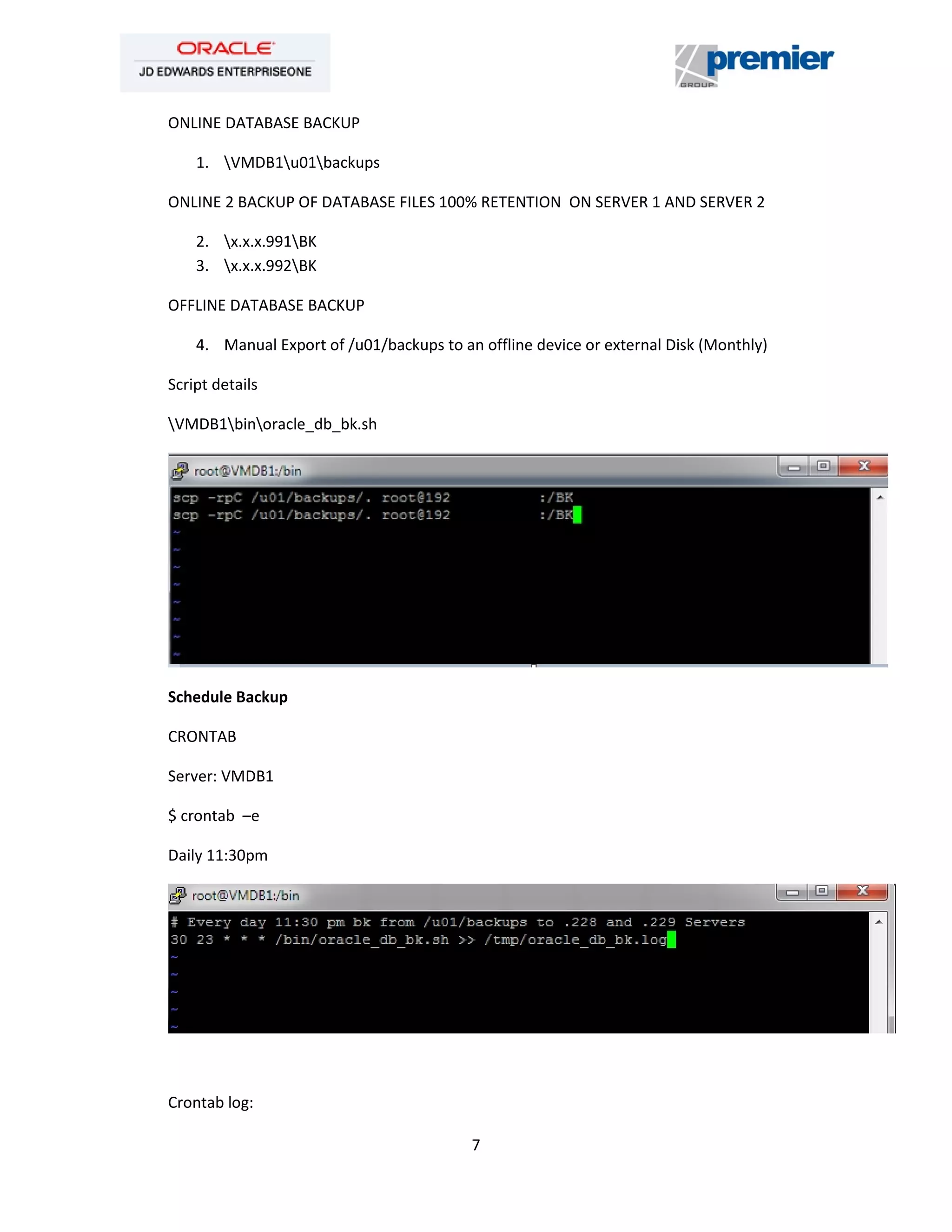 7
ONLINE DATABASE BACKUP
1. VMDB1u01backups
ONLINE 2 BACKUP OF DATABASE FILES 100% RETENTION ON SERVER 1 AND SERVER 2
2. x.x.x.991BK
3. x.x.x.992BK
OFFLINE DATABASE BACKUP
4. Manual Export of /u01/backups to an offline device or external Disk (Monthly)
Script details
VMDB1binoracle_db_bk.sh
Schedule Backup
CRONTAB
Server: VMDB1
$ crontab –e
Daily 11:30pm
Crontab log:
 