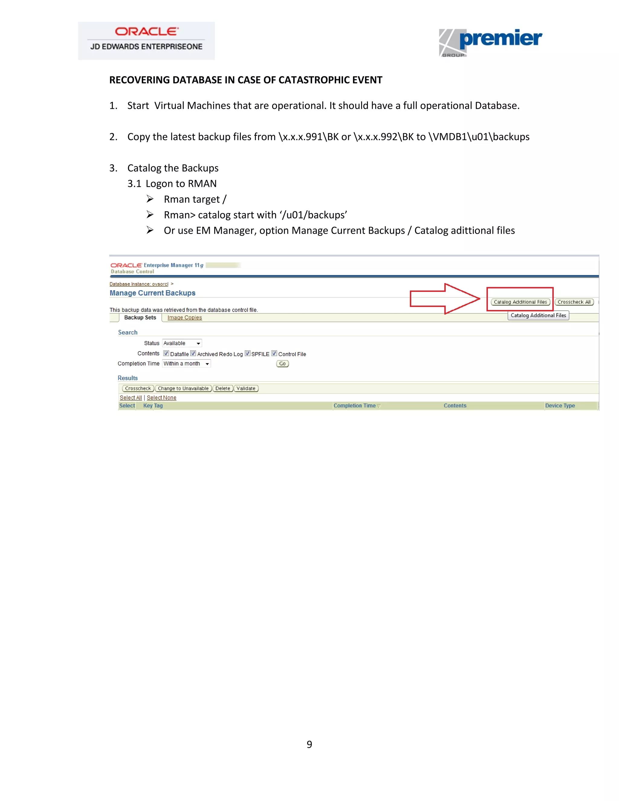 9
RECOVERING DATABASE IN CASE OF CATASTROPHIC EVENT
1. Start Virtual Machines that are operational. It should have a full operational Database.
2. Copy the latest backup files from x.x.x.991BK or x.x.x.992BK to VMDB1u01backups
3. Catalog the Backups
3.1 Logon to RMAN
 Rman target /
 Rman> catalog start with ‘/u01/backups’
 Or use EM Manager, option Manage Current Backups / Catalog adittional files
 