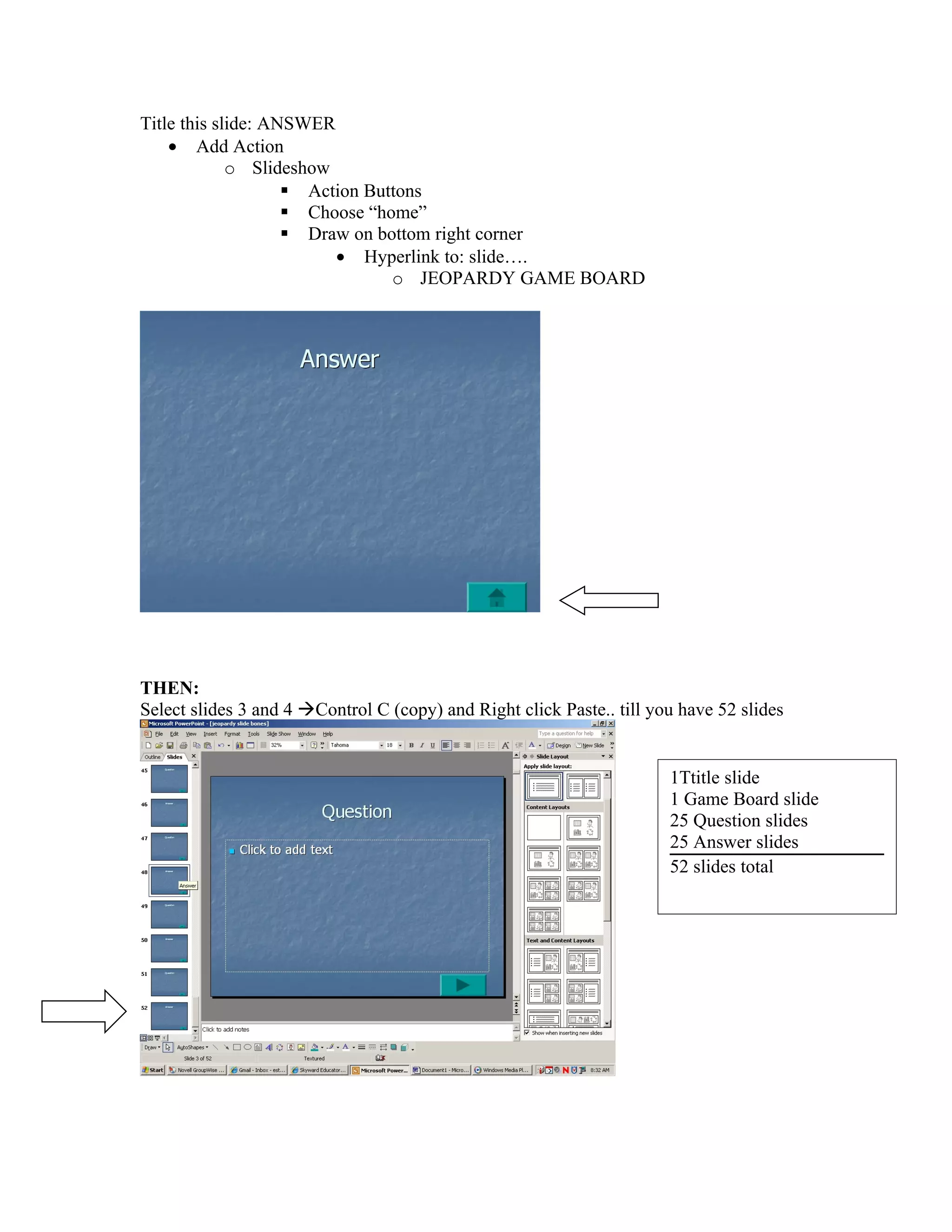 Title this slide: ANSWER
    • Add Action
             o Slideshow
                     Action Buttons
                     Choose “home”
                     Draw on bottom right corner
                         • Hyperlink to: slide….
                                o JEOPARDY GAME BOARD




THEN:
Select slides 3 and 4 Control C (copy) and Right click Paste.. till you have 52 slides


                                                                       1Ttitle slide
                                                                       1 Game Board slide
                                                                       25 Question slides
                                                                       25 Answer slides
                                                                       52 slides total
 