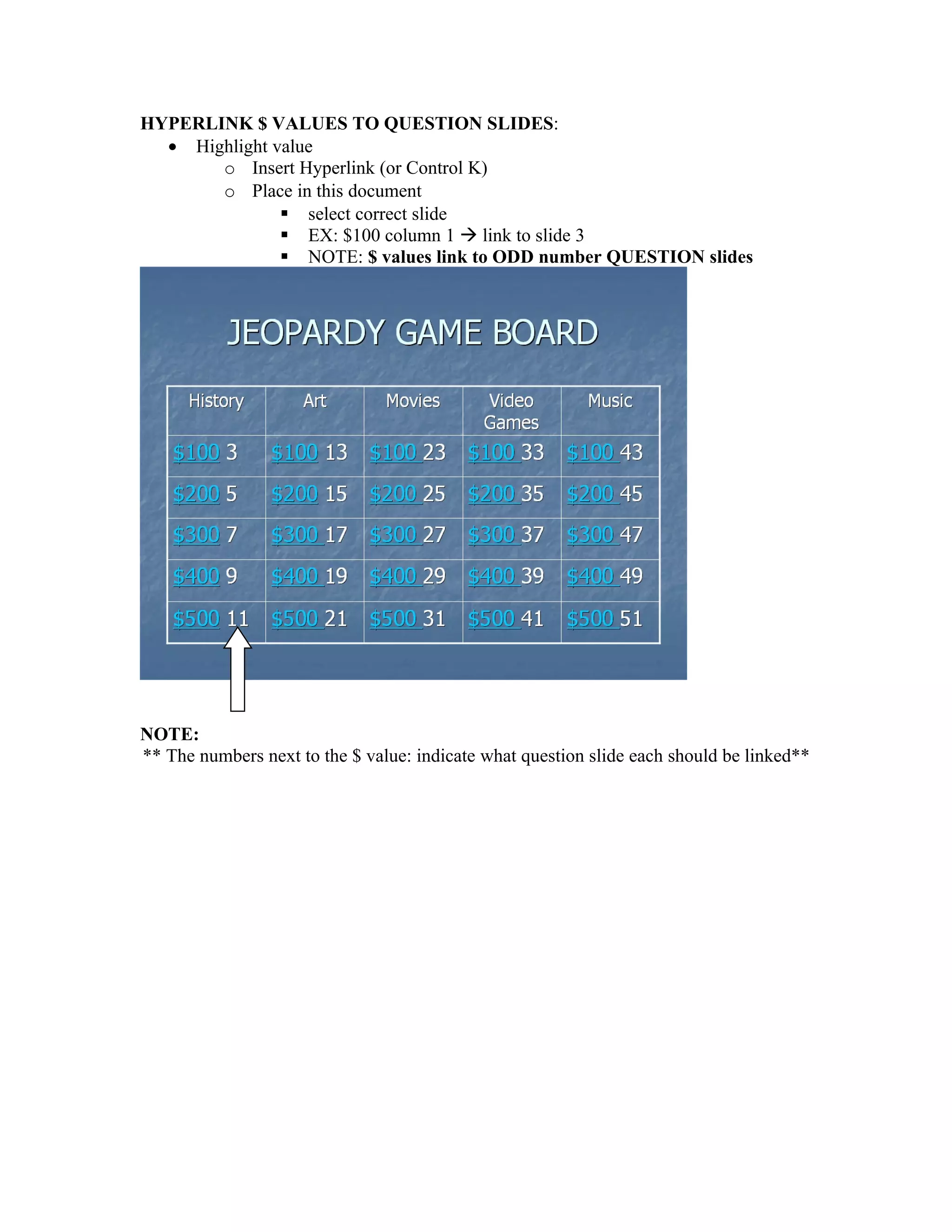 HYPERLINK $ VALUES TO QUESTION SLIDES:
  • Highlight value
       o Insert Hyperlink (or Control K)
       o Place in this document
                select correct slide
                EX: $100 column 1  link to slide 3
                NOTE: $ values link to ODD number QUESTION slides




NOTE:
** The numbers next to the $ value: indicate what question slide each should be linked**
 