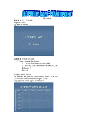 Ms. Adery
SLIDE 1: TITLE SLIDE
Jeopardy Game
By: YOUR NAME




SLIDE 2: GAME BOARD
   • Slide Layout (other layouts)
         o Choose Title/Table (double click)
         o Title this slide: JEOPARDY GAMEBOARD
         Columns: 5
         Rows: 6

5 Topics across the top:
Ex: History, Art, Movies, Video Games, Music (24 pt font)
Go down the first column and assign $ values
Highlight and center: topics and $ values
 