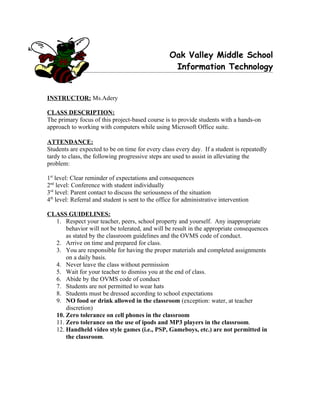 Oak Valley Middle School
                                                    Information Technology


INSTRUCTOR: Ms.Adery

CLASS DESCRIPTION:
The primary focus of this project-based course is to provide students with a hands-on
approach to working with computers while using Microsoft Office suite.

ATTENDANCE:
Students are expected to be on time for every class every day. If a student is repeatedly
tardy to class, the following progressive steps are used to assist in alleviating the
problem:

1st level: Clear reminder of expectations and consequences
2nd level: Conference with student individually
3rd level: Parent contact to discuss the seriousness of the situation
4th level: Referral and student is sent to the office for administrative intervention

CLASS GUIDELINES:
  1. Respect your teacher, peers, school property and yourself. Any inappropriate
      behavior will not be tolerated, and will be result in the appropriate consequences
      as stated by the classroom guidelines and the OVMS code of conduct.
  2. Arrive on time and prepared for class.
  3. You are responsible for having the proper materials and completed assignments
      on a daily basis.
  4. Never leave the class without permission
  5. Wait for your teacher to dismiss you at the end of class.
  6. Abide by the OVMS code of conduct
  7. Students are not permitted to wear hats
  8. Students must be dressed according to school expectations
  9. NO food or drink allowed in the classroom (exception: water, at teacher
      discretion)
  10. Zero tolerance on cell phones in the classroom
  11. Zero tolerance on the use of ipods and MP3 players in the classroom.
  12. Handheld video style games (i.e., PSP, Gameboys, etc.) are not permitted in
      the classroom.
 