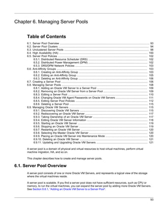 Chapter 6. Managing Server Pools


      Table of Contents
      6.1.   Server Pool Overview ................................................................................................................ 93
      6.2.   Server Pool Clusters ................................................................................................................. 94
      6.3.   Unclustered Server Pools .......................................................................................................... 98
      6.4.   High Availability (HA) ............................................................................................................... 100
      6.5.   Server Pool Policies ................................................................................................................ 102
              6.5.1. Distributed Resource Scheduler (DRS) .......................................................................... 102
              6.5.2. Distributed Power Management (DPM) .......................................................................... 102
              6.5.3. DRS/DPM Network Policies .......................................................................................... 103
      6.6.   Anti-Affinity Groups ................................................................................................................. 103
              6.6.1. Creating an Anti-Affinity Group ...................................................................................... 103
              6.6.2. Editing an Anti-Affinity Group ........................................................................................ 105
              6.6.3. Deleting an Anti-Affinity Group ...................................................................................... 106
      6.7.   Creating a Server Pool ............................................................................................................ 106
      6.8.   Managing Server Pools ........................................................................................................... 108
              6.8.1. Adding an Oracle VM Server to a Server Pool ............................................................... 109
              6.8.2. Removing an Oracle VM Server from a Server Pool ....................................................... 109
              6.8.3. Editing a Server Pool .................................................................................................... 110
              6.8.4. Changing Oracle VM Agent Passwords on Oracle VM Servers ........................................ 111
              6.8.5. Editing Server Pool Policies .......................................................................................... 112
              6.8.6. Deleting a Server Pool .................................................................................................. 115
      6.9.   Managing Oracle VM Servers .................................................................................................. 115
              6.9.1. Discovering Oracle VM Servers ..................................................................................... 115
              6.9.2. Rediscovering an Oracle VM Server .............................................................................. 117
              6.9.3. Taking Ownership of an Oracle VM Server .................................................................... 117
              6.9.4. Editing Oracle VM Server Information ............................................................................ 118
              6.9.5. Starting an Oracle VM Server ....................................................................................... 119
              6.9.6. Stopping an Oracle VM Server ...................................................................................... 119
              6.9.7. Restarting an Oracle VM Server .................................................................................... 120
              6.9.8. Selecting the Master Oracle VM Server ......................................................................... 120
              6.9.9. Placing an Oracle VM Server into Maintenance Mode ..................................................... 120
              6.9.10. Deleting an Oracle VM Server ..................................................................................... 121
              6.9.11. Updating and Upgrading Oracle VM Servers ................................................................ 121

      A server pool is a domain of physical and virtual resources to host virtual machines, perform virtual
      machine migration, HA, and so on.

      This chapter describes how to create and manage server pools.

6.1. Server Pool Overview
      A server pool consists of one or more Oracle VM Servers, and represents a logical view of the storage
      where the virtual machines reside.

      A server pool is scalable. If you find a server pool does not have sufficient resources, such as CPU or
      memory, to run the virtual machines, you can expand the server pool by adding more Oracle VM Servers.
      See Section 6.8.1, “Adding an Oracle VM Server to a Server Pool”.


                                                                                                                                                   93
 