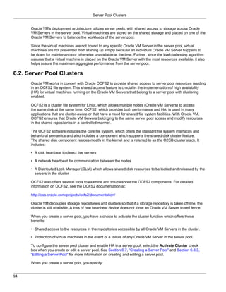 Server Pool Clusters


      Oracle VM's deployment architecture utilizes server pools, with shared access to storage across Oracle
      VM Servers in the server pool. Virtual machines are stored on the shared storage and placed on one of the
      Oracle VM Servers to balance the workloads of the server pool.

      Since the virtual machines are not bound to any specific Oracle VM Server in the server pool, virtual
      machines are not prevented from starting up simply because an individual Oracle VM Server happens to
      be down for maintenance or otherwise unavailable at the time. Further, since the load-balancing algorithm
      assures that a virtual machine is placed on the Oracle VM Server with the most resources available, it also
      helps assure the maximum aggregate performance from the server pool.

6.2. Server Pool Clusters
      Oracle VM works in concert with Oracle OCFS2 to provide shared access to server pool resources residing
      in an OCFS2 file system. This shared access feature is crucial in the implementation of high availability
      (HA) for virtual machines running on the Oracle VM Servers that belong to a server pool with clustering
      enabled.

      OCFS2 is a cluster file system for Linux, which allows multiple nodes (Oracle VM Servers) to access
      the same disk at the same time. OCFS2, which provides both performance and HA, is used in many
      applications that are cluster-aware or that have a need for shared file system facilities. With Oracle VM,
      OCFS2 ensures that Oracle VM Servers belonging to the same server pool access and modify resources
      in the shared repositories in a controlled manner.

      The OCFS2 software includes the core file system, which offers the standard file system interfaces and
      behavioral semantics and also includes a component which supports the shared disk cluster feature.
      The shared disk component resides mostly in the kernel and is referred to as the O2CB cluster stack. It
      includes:

      • A disk heartbeat to detect live servers

      • A network heartbeat for communication between the nodes

      • A Distributed Lock Manager (DLM) which allows shared disk resources to be locked and released by the
        servers in the cluster

      OCFS2 also offers several tools to examine and troubleshoot the OCFS2 components. For detailed
      information on OCFS2, see the OCFS2 documentation at:

      http://oss.oracle.com/projects/ocfs2/documentation/

      Oracle VM decouples storage repositories and clusters so that if a storage repository is taken off-line, the
      cluster is still available. A loss of one heartbeat device does not force an Oracle VM Server to self fence.

      When you create a server pool, you have a choice to activate the cluster function which offers these
      benefits:

      • Shared access to the resources in the repositories accessible by all Oracle VM Servers in the cluster.

      • Protection of virtual machines in the event of a failure of any Oracle VM Server in the server pool.

      To configure the server pool cluster and enable HA in a server pool, select the Activate Cluster check
      box when you create or edit a server pool. See Section 6.7, “Creating a Server Pool” and Section 6.8.3,
      “Editing a Server Pool” for more information on creating and editing a server pool.

      When you create a server pool, you specify:


94
 