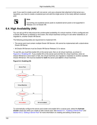 High Availability (HA)


      pool. If you want to create a pool with one server, and use a physical disk attached to that server as a
      repository, you have to create a clustered pool and add this single server to the newly defined clustered
      pool.

                         Note

                         Converting non-clustered server pools to clustered server pools is not supported in
                         Release 3.0.3 of Oracle VM.

6.4. High Availability (HA)
      You can set up HA to help ensure the uninterrupted availability of a virtual machine. If HA is configured and
      a Oracle VM Server is restarted or shut down, the virtual machines running on it are either restarted on, or
      migrated to, another Oracle VM Server.

      The following prerequisites are requirement to implement HA:

      • The server pool must contain multiple Oracle VM Servers. HA cannot be implemented with a stand-alone
        Oracle VM Server.

      • All Oracle VM Servers must be Oracle VM Server Release 3.0 or above.

      To use HA, you must first enable HA on the server pool, then on all virtual machines, as shown in
      Figure 6.3, “Enabling HA”. If you enable HA on the server pool and then for virtual machines, when an
      Oracle VM Server is shut down or fails, the virtual machines are migrated or restarted on another available
      Oracle VM Server. HA must be enabled for both the server pool and for virtual machines.

      Figure 6.3. Enabling HA




      To automatically configure the server pool cluster and enable HA in a server pool, select the Activate
      Cluster check box when you create or edit a server pool. See Section 6.7, “Creating a Server Pool” and
      Section 6.8.3, “Editing a Server Pool” for more information on creating and editing a server pool.


100
 