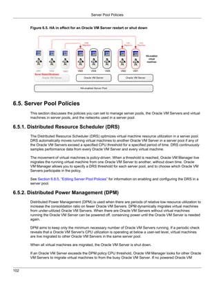 Server Pool Policies


       Figure 6.5. HA in effect for an Oracle VM Server restart or shut down




6.5. Server Pool Policies
       This section discusses the policies you can set to manage server pools, the Oracle VM Servers and virtual
       machines in server pools, and the networks used in a server pool.

6.5.1. Distributed Resource Scheduler (DRS)
       The Distributed Resource Scheduler (DRS) optimizes virtual machine resource utilization in a server pool.
       DRS automatically moves running virtual machines to another Oracle VM Server in a server pool if any of
       the Oracle VM Servers exceed a specified CPU threshold for a specified period of time. DRS continuously
       samples performance data from every Oracle VM Server and every virtual machine.

       The movement of virtual machines is policy-driven. When a threshold is reached, Oracle VM Manager live
       migrates the running virtual machine from one Oracle VM Server to another, without down time. Oracle
       VM Manager allows you to specify a DRS threshold for each server pool, and to choose which Oracle VM
       Servers participate in the policy.

       See Section 6.8.5, “Editing Server Pool Policies” for information on enabling and configuring the DRS in a
       server pool.

6.5.2. Distributed Power Management (DPM)
       Distributed Power Management (DPM) is used when there are periods of relative low resource utilization to
       increase the consolidation ratio on fewer Oracle VM Servers. DPM dynamically migrates virtual machines
       from under-utilized Oracle VM Servers. When there are Oracle VM Servers without virtual machines
       running the Oracle VM Server can be powered off, conserving power until the Oracle VM Server is needed
       again.

       DPM aims to keep only the minimum necessary number of Oracle VM Servers running. If a periodic check
       reveals that a Oracle VM Server's CPU utilization is operating at below a user-set level, virtual machines
       are live migrated to other Oracle VM Servers in the same server pool.

       When all virtual machines are migrated, the Oracle VM Server is shut down.

       If an Oracle VM Server exceeds the DPM policy CPU threshold, Oracle VM Manager looks for other Oracle
       VM Servers to migrate virtual machines to from the busy Oracle VM Server. If no powered Oracle VM


102
 