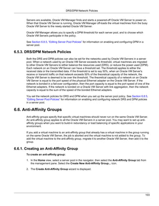 DRS/DPM Network Policies


       Servers are available, Oracle VM Manager finds and starts a powered-off Oracle VM Server to power on.
       When that Oracle VM Server is running, Oracle VM Manager off-loads the virtual machines from the busy
       Oracle VM Server to the newly started Oracle VM Server.

       Oracle VM Manager allows you to specify a DPM threshold for each server pool, and to choose which
       Oracle VM Servers participate in the policy.

       See Section 6.8.5, “Editing Server Pool Policies” for information on enabling and configuring DPM in a
       server pool.

6.5.3. DRS/DPM Network Policies
       Both the DRS and DPM policies can also be set for the networks used by Oracle VM Servers in a server
       pool. When a network used by an Oracle VM Server exceeds its threshold, virtual machines are migrated
       to other Oracle VM Servers to either balance the resources used (DRS), or reduce the power used (DPM).
       Each network on an Oracle VM Server can have a threshold set. The threshold applies to either the
       received data or the transmitted data. If the threshold is set to say 50%, when an Oracle VM Server's
       receive or transmit traffic on that network exceeds 50% of the theoretical capacity of the network, the
       Oracle VM Server is deemed to be over the threshold. The theoretical capacity of a network on an Oracle
       VM Server is equal to the port speed of the physical Ethernet adapter on the Oracle VM Server. If the
       network is bonded in a fail-over configuration, then the port capacity is equal to the port speed of one of the
       Ethernet adapters. If the network is bonded on a Oracle VM Server with link aggregation, then the network
       capacity is equal to the sum of the speed of the bonded Ethernet adapters.

       You set the network policies for DRS and DPM when you set up the server pool policy. See Section 6.8.5,
       “Editing Server Pool Policies” for information on enabling and configuring network DRS and DPM policies
       in a server pool.

6.6. Anti-Affinity Groups
       Anti-affinity groups specify that specific virtual machines should never run on the same Oracle VM Server.
       An anti-affinity group applies to all the Oracle VM Servers in a server pool. You may want to set up anti-
       affinity groups when you want to build-in redundancy or load balancing of specific applications in your
       environment.

       If you add a virtual machine to an anti-affinity group that already has a virtual machine in the group running
       on the same Oracle VM Server, the job is aborted and the virtual machine is not added to the group. To
       add the virtual machine to the anti-affinity group, migrate it to another Oracle VM Server, then add it to the
       group.

6.6.1. Creating an Anti-Affinity Group
       To create an anti-affinity group:

       1. In the Home view, select a server pool in the navigator, then select the Anti-Affinity Group tab from
          the management pane. Select the Create New Anti-Affinity Group... icon.

       2. The Create Anti-Affinity Group wizard is displayed.




                                                                                                                  103
 