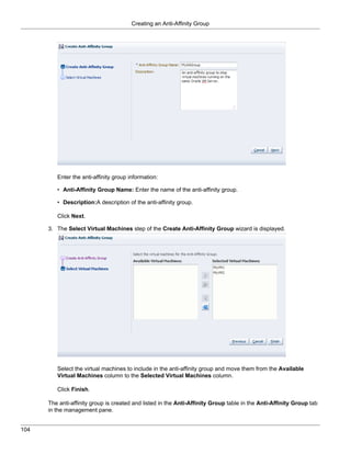 Creating an Anti-Affinity Group




         Enter the anti-affinity group information:

         • Anti-Affinity Group Name: Enter the name of the anti-affinity group.

         • Description:A description of the anti-affinity group.

         Click Next.

      3. The Select Virtual Machines step of the Create Anti-Affinity Group wizard is displayed.




         Select the virtual machines to include in the anti-affinity group and move them from the Available
         Virtual Machines column to the Selected Virtual Machines column.

         Click Finish.

      The anti-affinity group is created and listed in the Anti-Affinity Group table in the Anti-Affinity Group tab
      in the management pane.


104
 