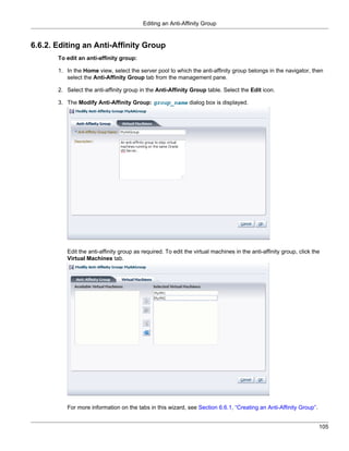 Editing an Anti-Affinity Group


6.6.2. Editing an Anti-Affinity Group
       To edit an anti-affinity group:

       1. In the Home view, select the server pool to which the anti-affinity group belongs in the navigator, then
          select the Anti-Affinity Group tab from the management pane.

       2. Select the anti-affinity group in the Anti-Affinity Group table. Select the Edit icon.

       3. The Modify Anti-Affinity Group: group_name dialog box is displayed.




          Edit the anti-affinity group as required. To edit the virtual machines in the anti-affinity group, click the
          Virtual Machines tab.




          For more information on the tabs in this wizard, see Section 6.6.1, “Creating an Anti-Affinity Group”.


                                                                                                                     105
 