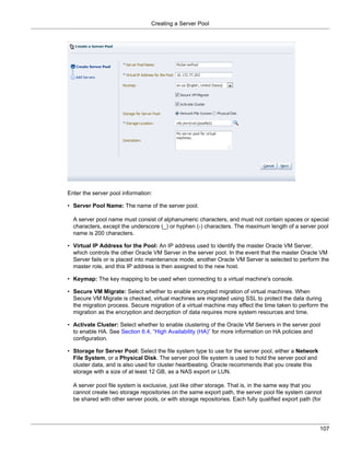 Creating a Server Pool




Enter the server pool information:

• Server Pool Name: The name of the server pool.

  A server pool name must consist of alphanumeric characters, and must not contain spaces or special
  characters, except the underscore (_) or hyphen (-) characters. The maximum length of a server pool
  name is 200 characters.

• Virtual IP Address for the Pool: An IP address used to identify the master Oracle VM Server,
  which controls the other Oracle VM Server in the server pool. In the event that the master Oracle VM
  Server fails or is placed into maintenance mode, another Oracle VM Server is selected to perform the
  master role, and this IP address is then assigned to the new host.

• Keymap: The key mapping to be used when connecting to a virtual machine's console.

• Secure VM Migrate: Select whether to enable encrypted migration of virtual machines. When
  Secure VM Migrate is checked, virtual machines are migrated using SSL to protect the data during
  the migration process. Secure migration of a virtual machine may effect the time taken to perform the
  migration as the encryption and decryption of data requires more system resources and time.

• Activate Cluster: Select whether to enable clustering of the Oracle VM Servers in the server pool
  to enable HA. See Section 6.4, “High Availability (HA)” for more information on HA policies and
  configuration.

• Storage for Server Pool: Select the file system type to use for the server pool, either a Network
  File System, or a Physical Disk. The server pool file system is used to hold the server pool and
  cluster data, and is also used for cluster heartbeating. Oracle recommends that you create this
  storage with a size of at least 12 GB, as a NAS export or LUN.

  A server pool file system is exclusive, just like other storage. That is, in the same way that you
  cannot create two storage repositories on the same export path, the server pool file system cannot
  be shared with other server pools, or with storage repositories. Each fully qualified export path (for




                                                                                                       107
 