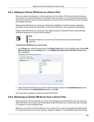 Adding an Oracle VM Server to a Server Pool


6.8.1. Adding an Oracle VM Server to a Server Pool
       When you need more resources in a server pool (such as the number of CPUs and the size of memory),
       you can add more Oracle VM Servers. For example, when you want to run more virtual machines and the
       resources in the server pool are reaching capacity, you can add more Oracle VM Servers which increases
       the available resources.

       Adding Oracle VM Servers to a server pool requires the modification of both the cluster configuration
       information and the server pool information, on all Oracle VM Servers. This is performed automatically.

       Adding Oracle VM Servers to a server pool may trigger pending HA operations if there were previously
       insufficient resources to run all HA virtual machines.

                          Note

                          All Oracle VM Servers in a server pool must have the same Oracle VM Agent
                          password.

       To add Oracle VM Servers to a server pool:

       1. In the Home view, select the server pool in the Server Pools folder in the navigation pane. Select Add/
          Remove Servers from the Actions menu. The Add/Remove Servers from the Server Pool dialog
          box is displayed.




       2. Select the Oracle VM Servers you want to add to the server pool from the Available Servers list box
          and move them to the Selected Servers list box. Click OK.

       The server pool is updated to include new Oracle VM Servers.

6.8.2. Removing an Oracle VM Server from a Server Pool
       When you want to remove resources in a server pool, perhaps to be used elsewhere, you can remove an
       Oracle VM Server from a server pool. Removing an Oracle VM Server from a server pool does not delete
       it, but places it in the unconfigured state.

       Before you can remove an Oracle VM Server from a server pool, it must be suspended from participating
       in all server pool roles and all virtual machines stopped or migrated. To automatically migrate the running


                                                                                                                 109
 