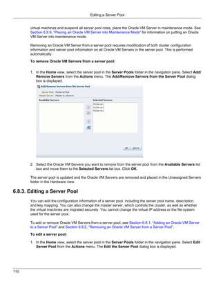Editing a Server Pool


       virtual machines and suspend all server pool roles, place the Oracle VM Server in maintenance mode. See
       Section 6.9.9, “Placing an Oracle VM Server into Maintenance Mode” for information on putting an Oracle
       VM Server into maintenance mode.

       Removing an Oracle VM Server from a server pool requires modification of both cluster configuration
       information and server pool information on all Oracle VM Servers in the server pool. This is performed
       automatically.

       To remove Oracle VM Servers from a server pool:

       1. In the Home view, select the server pool in the Server Pools folder in the navigation pane. Select Add/
          Remove Servers from the Actions menu. The Add/Remove Servers from the Server Pool dialog
          box is displayed.




       2. Select the Oracle VM Servers you want to remove from the server pool from the Available Servers list
          box and move them to the Selected Servers list box. Click OK.

       The server pool is updated and the Oracle VM Servers are removed and placed in the Unassigned Servers
       folder in the Hardware view.

6.8.3. Editing a Server Pool
       You can edit the configuration information of a server pool, including the server pool name, description,
       and key mapping. You can also change the master server, which controls the cluster, as well as whether
       the virtual machines are migrated securely. You cannot change the virtual IP address or the file system
       used for the server pool.

       To add or remove Oracle VM Servers from a server pool, see Section 6.8.1, “Adding an Oracle VM Server
       to a Server Pool” and Section 6.8.2, “Removing an Oracle VM Server from a Server Pool”.

       To edit a server pool:

       1. In the Home view, select the server pool in the Server Pools folder in the navigation pane. Select Edit
          Server Pool from the Actions menu. The Edit the Server Pool dialog box is displayed.




110
 