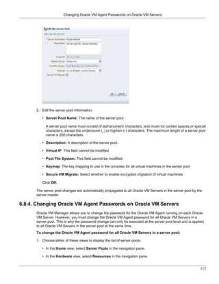 Changing Oracle VM Agent Passwords on Oracle VM Servers




      2. Edit the server pool information:

         • Server Pool Name: The name of the server pool.

            A server pool name must consist of alphanumeric characters, and must not contain spaces or special
            characters, except the underscore (_) or hyphen (-) characters. The maximum length of a server pool
            name is 200 characters.

         • Description: A description of the server pool.

         • Virtual IP: This field cannot be modified.

         • Pool File System: This field cannot be modified.

         • Keymap: The key mapping to use in the consoles for all virtual machines in the server pool.

         • Secure VM Migrate: Select whether to enable encrypted migration of virtual machines.

         Click OK.

      The server pool changes are automatically propagated to all Oracle VM Servers in the server pool by the
      server master.

6.8.4. Changing Oracle VM Agent Passwords on Oracle VM Servers
      Oracle VM Manager allows you to change the password for the Oracle VM Agent running on each Oracle
      VM Server. However, you must change the Oracle VM Agent password for all Oracle VM Servers in a
      server pool. This is why the password change can only be executed at the server pool level and is applied
      to all Oracle VM Servers in the server pool at the same time.
      To change the Oracle VM Agent password for all Oracle VM Servers in a server pool:

      1. Choose either of these views to display the list of server pools:

         • In the Home view, select Server Pools in the navigation pane.

         • In the Hardware view, select Resources in the navigation pane.


                                                                                                            111
 