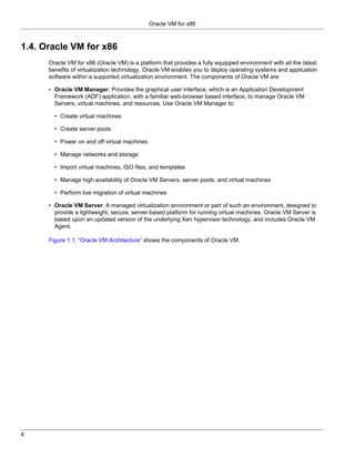 Oracle VM for x86



1.4. Oracle VM for x86
      Oracle VM for x86 (Oracle VM) is a platform that provides a fully equipped environment with all the latest
      benefits of virtualization technology. Oracle VM enables you to deploy operating systems and application
      software within a supported virtualization environment. The components of Oracle VM are:

      • Oracle VM Manager: Provides the graphical user interface, which is an Application Development
        Framework (ADF) application, with a familiar web-browser based interface, to manage Oracle VM
        Servers, virtual machines, and resources. Use Oracle VM Manager to:

        • Create virtual machines

        • Create server pools

        • Power on and off virtual machines

        • Manage networks and storage

        • Import virtual machines, ISO files, and templates

        • Manage high availability of Oracle VM Servers, server pools, and virtual machines

        • Perform live migration of virtual machines

      • Oracle VM Server: A managed virtualization environment or part of such an environment, designed to
        provide a lightweight, secure, server-based platform for running virtual machines. Oracle VM Server is
        based upon an updated version of the underlying Xen hypervisor technology, and includes Oracle VM
        Agent.

      Figure 1.1, “Oracle VM Architecture” shows the components of Oracle VM.




4
 