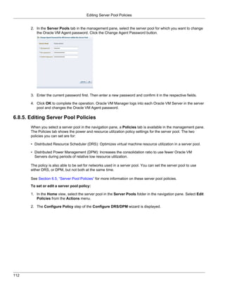 Editing Server Pool Policies


       2. In the Server Pools tab in the management pane, select the server pool for which you want to change
          the Oracle VM Agent password. Click the Change Agent Password button.




       3. Enter the current password first. Then enter a new password and confirm it in the respective fields.

       4. Click OK to complete the operation. Oracle VM Manager logs into each Oracle VM Server in the server
          pool and changes the Oracle VM Agent password.

6.8.5. Editing Server Pool Policies
       When you select a server pool in the navigation pane, a Policies tab is available in the management pane.
       The Policies tab shows the power and resource utilization policy settings for the server pool. The two
       policies you can set are for:

       • Distributed Resource Scheduler (DRS): Optimizes virtual machine resource utilization in a server pool.

       • Distributed Power Management (DPM): Increases the consolidation ratio to use fewer Oracle VM
         Servers during periods of relative low resource utilization.

       The policy is also able to be set for networks used in a server pool. You can set the server pool to use
       either DRS, or DPM, but not both at the same time.

       See Section 6.5, “Server Pool Policies” for more information on these server pool policies.

       To set or edit a server pool policy:

       1. In the Home view, select the server pool in the Server Pools folder in the navigation pane. Select Edit
          Policies from the Actions menu.

       2. The Configure Policy step of the Configure DRS/DPM wizard is displayed.




112
 